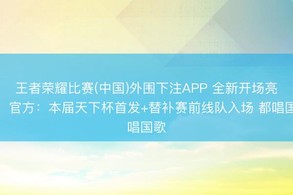王者荣耀比赛(中国)外围下注APP 全新开场亮相！官方：本届天下杯首发+替补赛前线队入场 都唱国歌