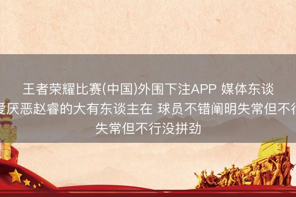 王者荣耀比赛(中国)外围下注APP 媒体东谈主:心爱厌恶赵睿的大有东谈主在 球员不错阐明失常但不行没拼劲