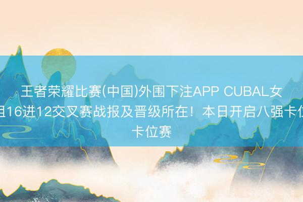 王者荣耀比赛(中国)外围下注APP CUBAL女子组16进12交叉赛战报及晋级所在！本日开启八强卡位赛