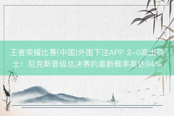 王者荣耀比赛(中国)外围下注APP 2-0高出骑士!尼克斯晋级总决赛的最新概率高达94%