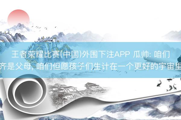 王者荣耀比赛(中国)外围下注APP 瓜帅: 咱们齐是父母, 咱们但愿孩子们生计在一个更好的宇宙里