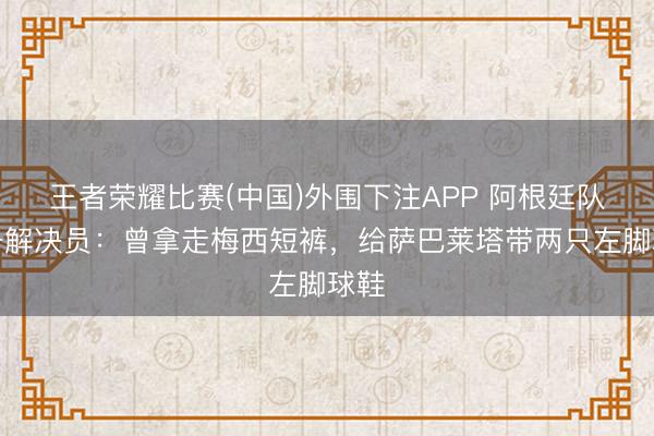 王者荣耀比赛(中国)外围下注APP 阿根廷队装备解决员:曾拿走梅西短裤,给萨巴莱塔带两只左脚球鞋