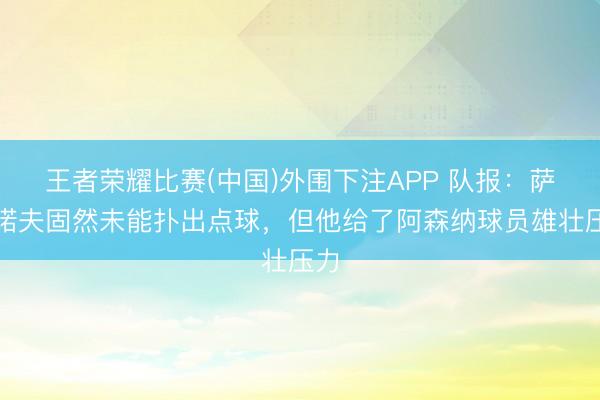 王者荣耀比赛(中国)外围下注APP 队报:萨福诺夫固然未能扑出点球,但他给了阿森纳球员雄壮压力