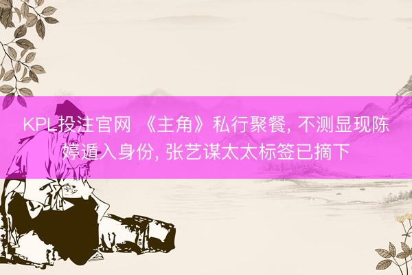 KPL投注官网 《主角》私行聚餐, 不测显现陈婷遁入身份, 张艺谋太太标签已摘下