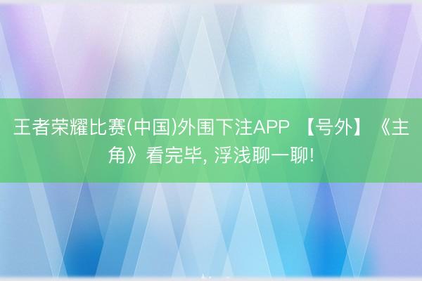 王者荣耀比赛(中国)外围下注APP 【号外】《主角》看完毕, 浮浅聊一聊!