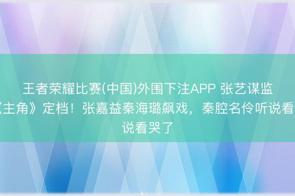 王者荣耀比赛(中国)外围下注APP 张艺谋监制《主角》定档!张嘉益秦海璐飙戏,秦腔名伶听说看哭了