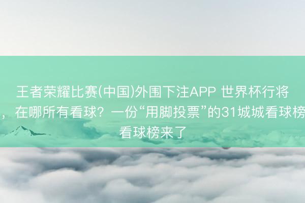王者荣耀比赛(中国)外围下注APP 世界杯行将开幕,在哪所有看球?一份“用脚投票”的31城城看球榜来了