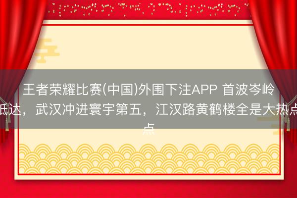 王者荣耀比赛(中国)外围下注APP 首波岑岭抵达,武汉冲进寰宇第五,江汉路黄鹤楼全是大热点