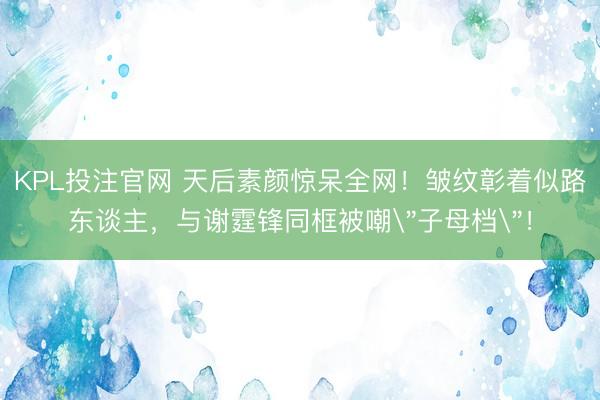 KPL投注官网 天后素颜惊呆全网!皱纹彰着似路东谈主,与谢霆锋同框被嘲