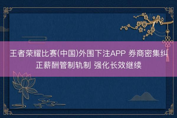 王者荣耀比赛(中国)外围下注APP 券商密集纠正薪酬管制轨制 强化长效继续