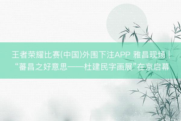 王者荣耀比赛(中国)外围下注APP 雅昌现场 | “蕃昌之好意思——杜建民字画展”在京启幕