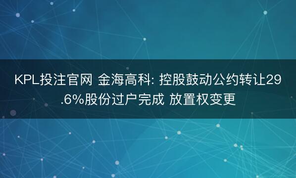 KPL投注官网 金海高科: 控股鼓动公约转让29.6%股份过户完成 放置权变更