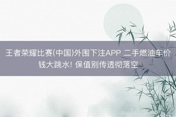 王者荣耀比赛(中国)外围下注APP 二手燃油车价钱大跳水! 保值别传透彻落空
