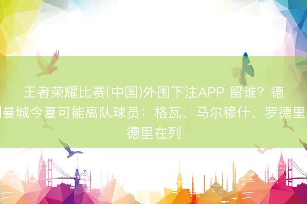 王者荣耀比赛(中国)外围下注APP 留谁?德转列曼城今夏可能离队球员:格瓦、马尔穆什、罗德里在列