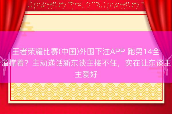 王者荣耀比赛(中国)外围下注APP 跑男14全靠沙溢撑着?主动递话新东谈主接不住,实在让东谈主爱好