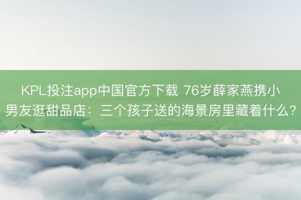 KPL投注app中国官方下载 76岁薛家燕携小男友逛甜品店:三个孩子送的海景房里藏着什么?