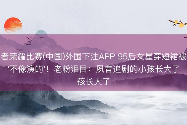 王者荣耀比赛(中国)外围下注APP 95后女星穿短裙被夸'不像演的'!老粉泪目:夙昔追剧的小孩长大了