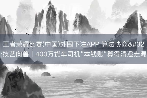 王者荣耀比赛(中国)外围下注APP 算法协商 技艺向善|400万货车司机“本钱账”算得清澄走漏