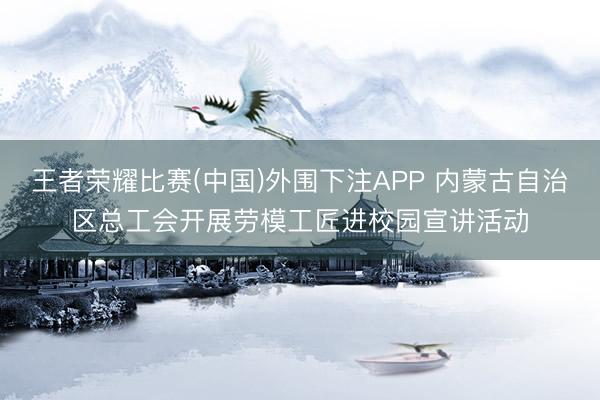 王者荣耀比赛(中国)外围下注APP 内蒙古自治区总工会开展劳模工匠进校园宣讲活动
