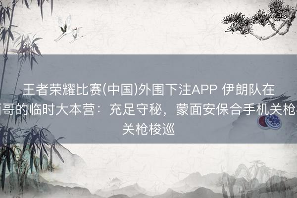 王者荣耀比赛(中国)外围下注APP 伊朗队在墨西哥的临时大本营:充足守秘,蒙面安保合手机关枪梭巡