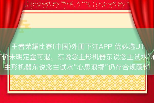 王者荣耀比赛(中国)外围下注APP 优必选U1预售3800台引存眷:订价未明定金可退,东说念主形机器东说念主试水“心思浪掷”仍存合规隐忧