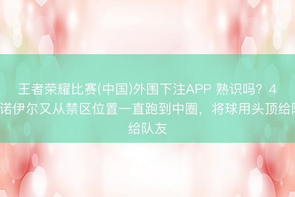 王者荣耀比赛(中国)外围下注APP 熟识吗？40岁诺伊尔又从禁区位置一直跑到中圈，将球用头顶给队友