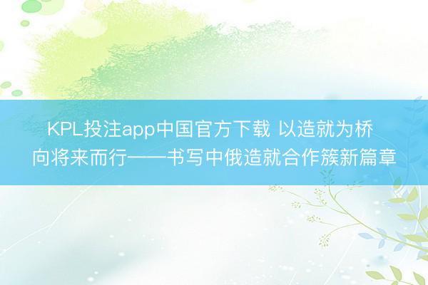 KPL投注app中国官方下载 以造就为桥 向将来而行——书写中俄造就合作簇新篇章