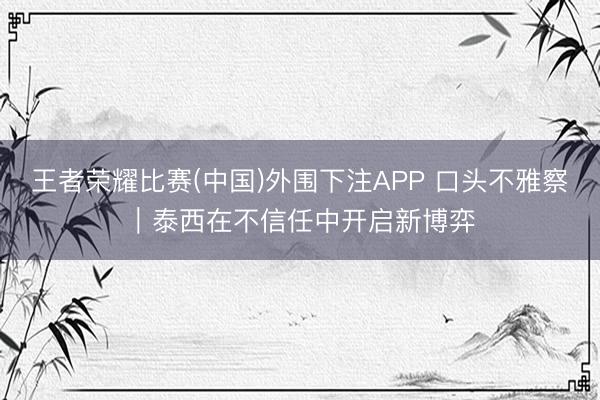 王者荣耀比赛(中国)外围下注APP 口头不雅察|泰西在不信任中开启新博弈