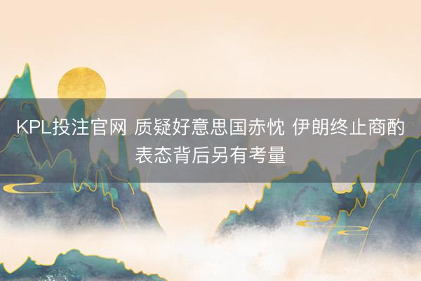 KPL投注官网 质疑好意思国赤忱 伊朗终止商酌表态背后另有考量