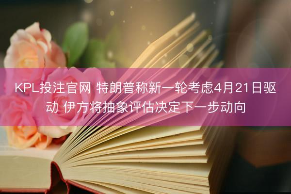 KPL投注官网 特朗普称新一轮考虑4月21日驱动 伊方将抽象评估决定下一步动向