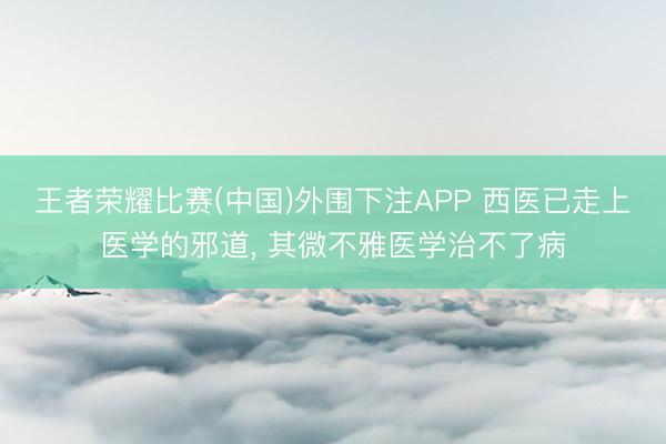 王者荣耀比赛(中国)外围下注APP 西医已走上医学的邪道, 其微不雅医学治不了病