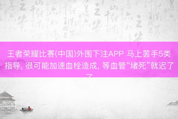 王者荣耀比赛(中国)外围下注APP 马上罢手5类指导， 很可能加速血栓造成， 等血管“堵死”就迟了