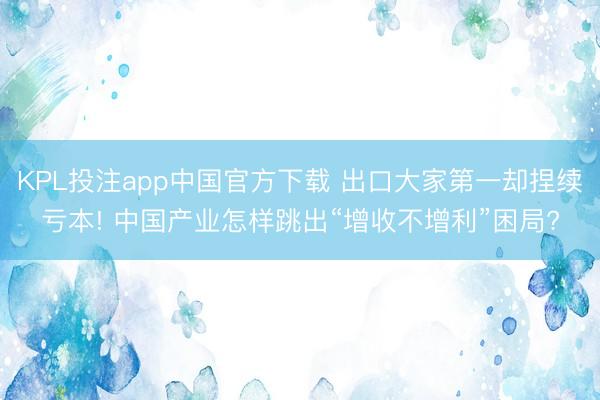 KPL投注app中国官方下载 出口大家第一却捏续亏本! 中国产业怎样跳出“增收不增利”困局?