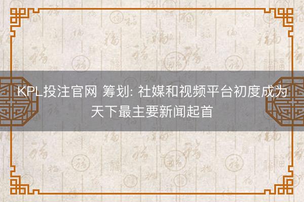 KPL投注官网 筹划: 社媒和视频平台初度成为天下最主要新闻起首