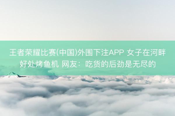 王者荣耀比赛(中国)外围下注APP 女子在河畔好处烤鱼机 网友：吃货的后劲是无尽的