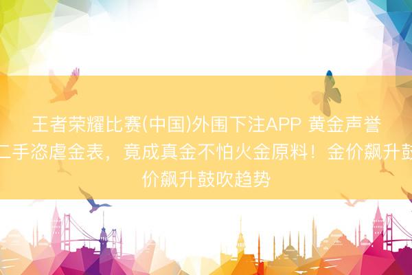 王者荣耀比赛(中国)外围下注APP 黄金声誉大振，二手恣虐金表，竟成真金不怕火金原料！金价飙升鼓吹趋势