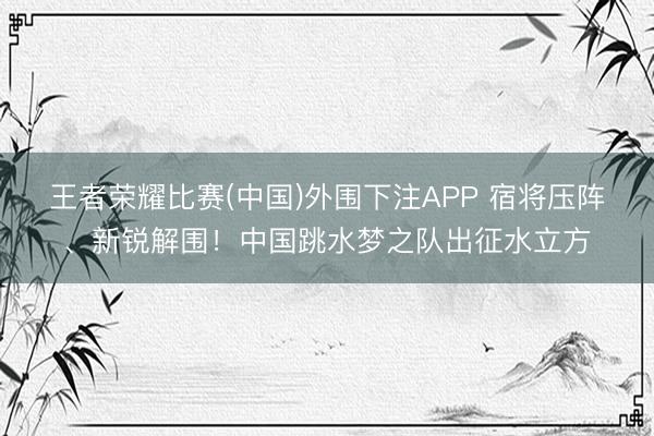 王者荣耀比赛(中国)外围下注APP 宿将压阵、新锐解围！中国跳水梦之队出征水立方