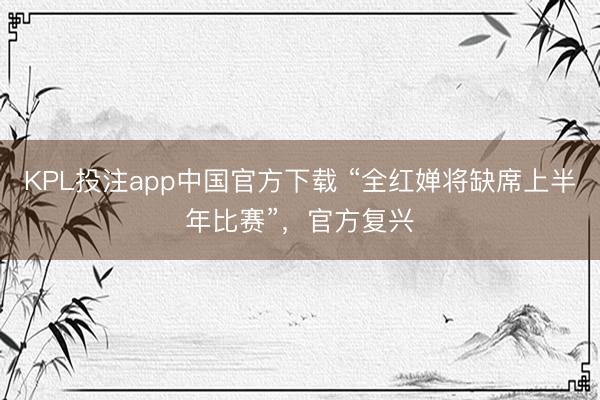 KPL投注app中国官方下载 “全红婵将缺席上半年比赛”,官方复兴
