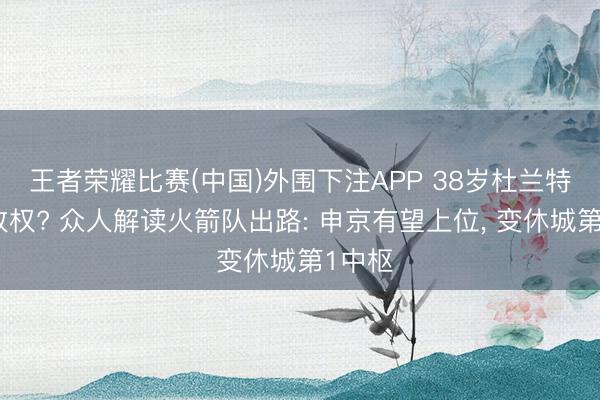 王者荣耀比赛(中国)外围下注APP 38岁杜兰特主动放权? 众人解读火箭队出路: 申京有望上位, 变休城第1中枢