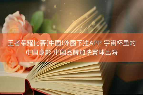 王者荣耀比赛(中国)外围下注APP 宇宙杯里的中国身影 中国品牌加快寰球出海