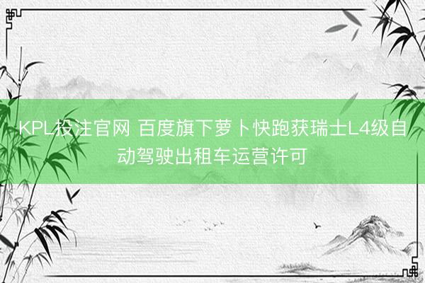KPL投注官网 百度旗下萝卜快跑获瑞士L4级自动驾驶出租车运营许可
