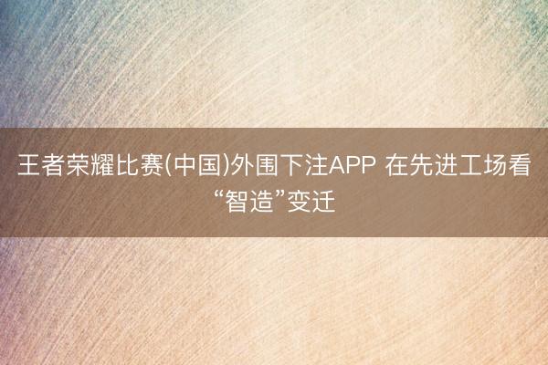 王者荣耀比赛(中国)外围下注APP 在先进工场看“智造”变迁