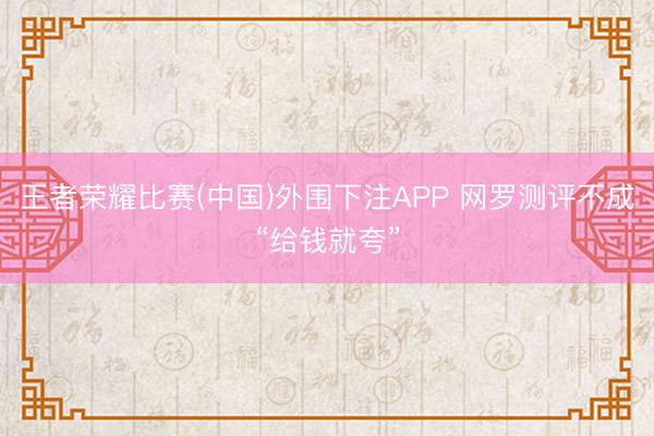 王者荣耀比赛(中国)外围下注APP 网罗测评不成“给钱就夸”