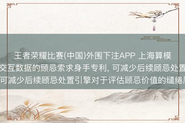王者荣耀比赛(中国)外围下注APP 上海算模算样科技恳求基于用户交互数据的顾忌索求身手专利, 可减少后续顾忌处置引擎对于评估顾忌价值的缱绻压力