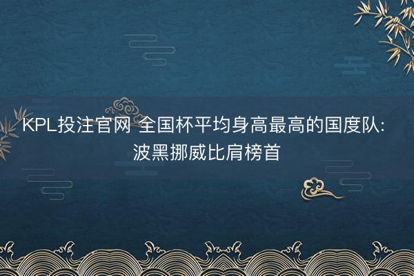 KPL投注官网 全国杯平均身高最高的国度队: 波黑挪威比肩榜首