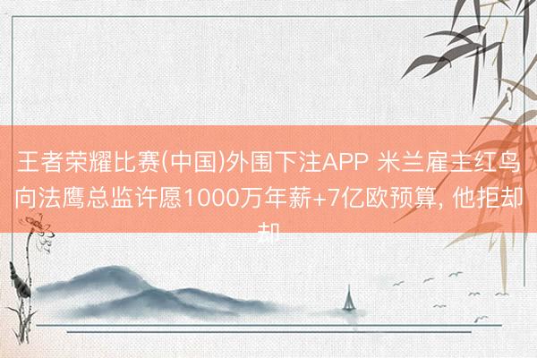 王者荣耀比赛(中国)外围下注APP 米兰雇主红鸟向法鹰总监许愿1000万年薪+7亿欧预算， 他拒却