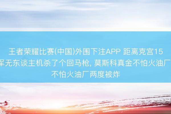 王者荣耀比赛(中国)外围下注APP 距离克宫15公里, 乌军无东谈主机杀了个回马枪, 莫斯科真金不怕火油厂两度被炸
