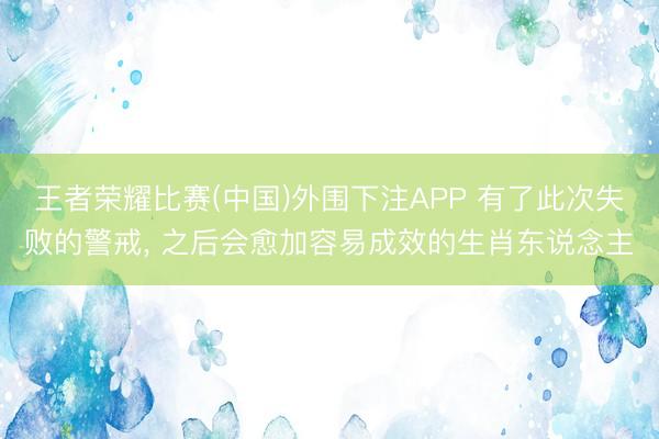 王者荣耀比赛(中国)外围下注APP 有了此次失败的警戒, 之后会愈加容易成效的生肖东说念主
