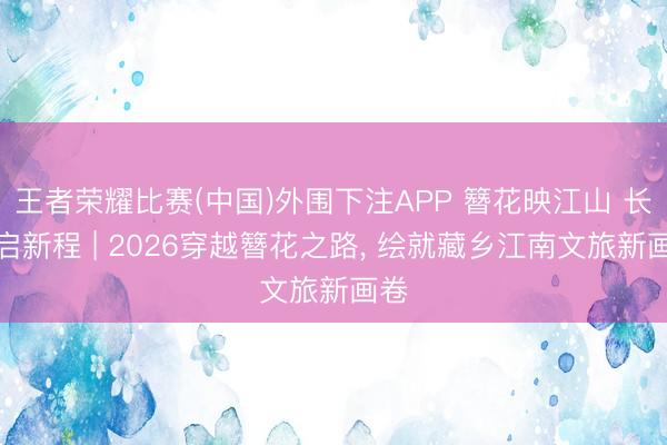 王者荣耀比赛(中国)外围下注APP 簪花映江山 长路启新程 | 2026穿越簪花之路, 绘就藏乡江南文旅新画卷