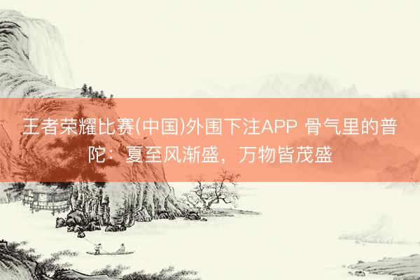 王者荣耀比赛(中国)外围下注APP 骨气里的普陀:夏至风渐盛,万物皆茂盛